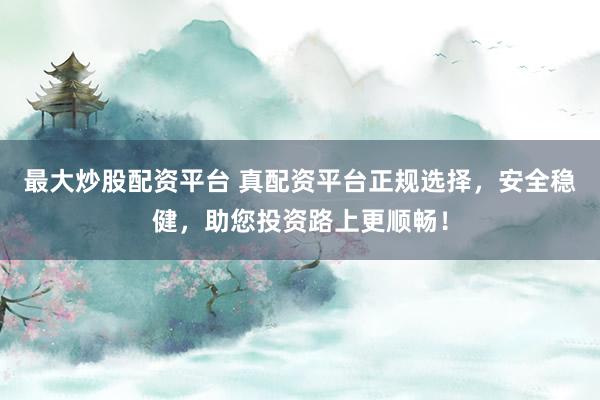 最大炒股配资平台 真配资平台正规选择，安全稳健，助您投资路上更顺畅！