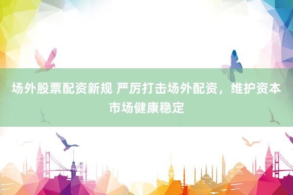 场外股票配资新规 严厉打击场外配资，维护资本市场健康稳定