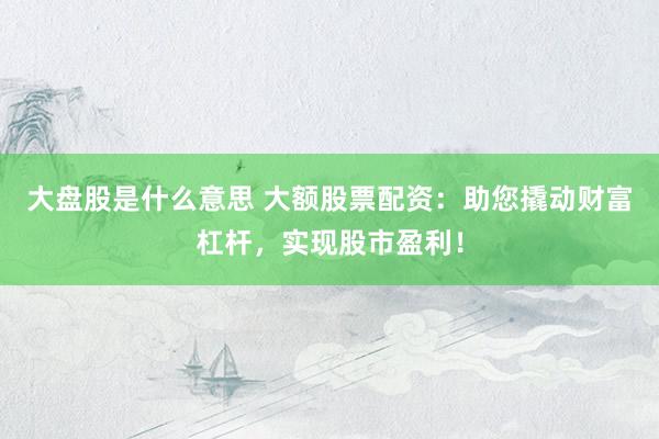 大盘股是什么意思 大额股票配资：助您撬动财富杠杆，实现股市盈利！