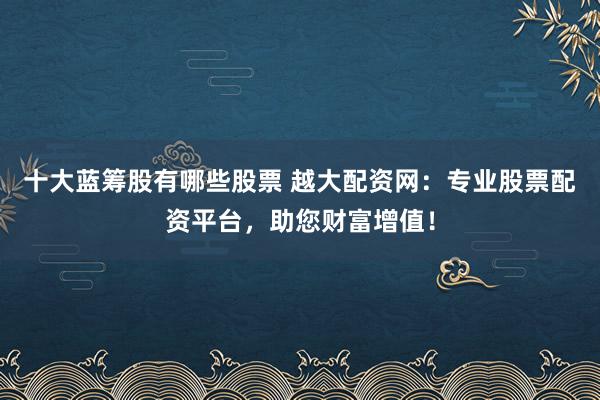十大蓝筹股有哪些股票 越大配资网：专业股票配资平台，助您财富增值！