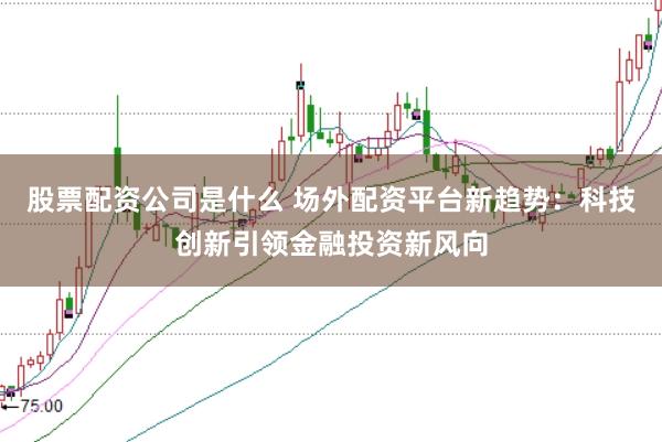 股票配资公司是什么 场外配资平台新趋势：科技创新引领金融投资新风向