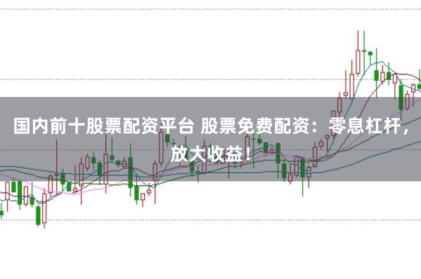 国内前十股票配资平台 股票免费配资：零息杠杆，放大收益！