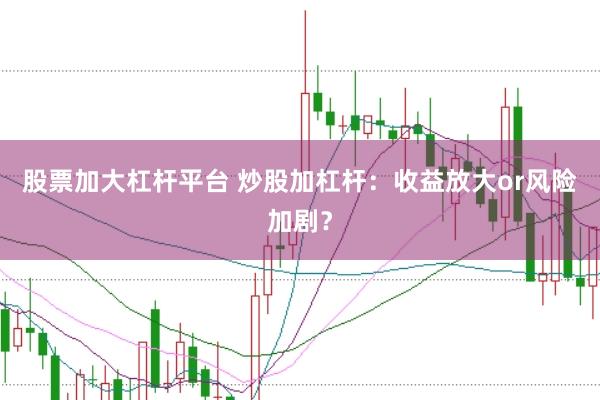 股票加大杠杆平台 炒股加杠杆：收益放大or风险加剧？