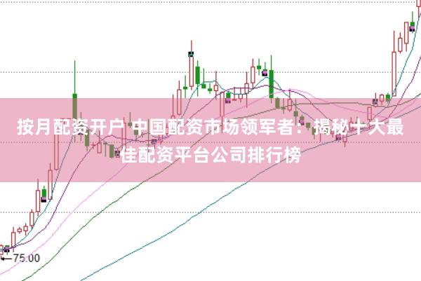 按月配资开户 中国配资市场领军者：揭秘十大最佳配资平台公司排行榜