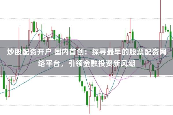 炒股配资开户 国内首创：探寻最早的股票配资网络平台，引领金融投资新风潮