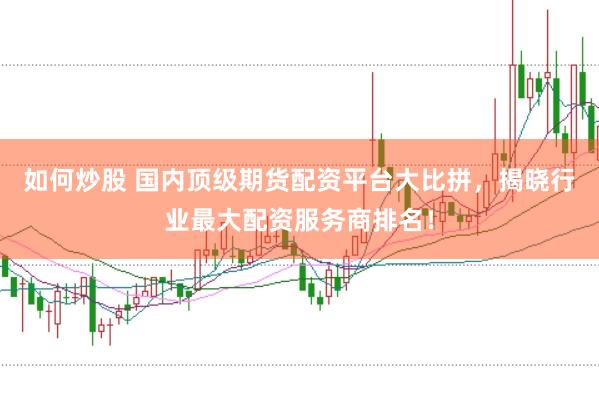 如何炒股 国内顶级期货配资平台大比拼，揭晓行业最大配资服务商排名！