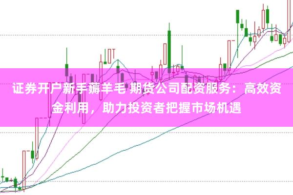 证券开户新手薅羊毛 期货公司配资服务：高效资金利用，助力投资者把握市场机遇