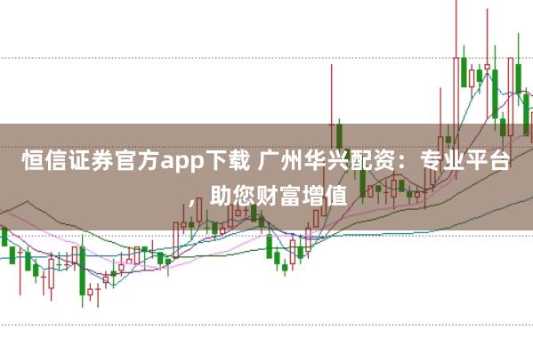 恒信证券官方app下载 广州华兴配资：专业平台，助您财富增值