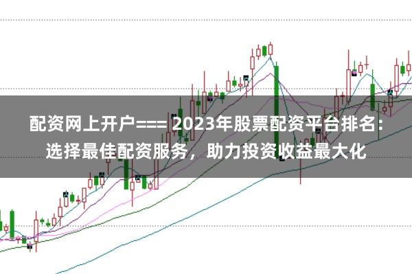 配资网上开户=== 2023年股票配资平台排名：选择最佳配资服务，助力投资收益最大化