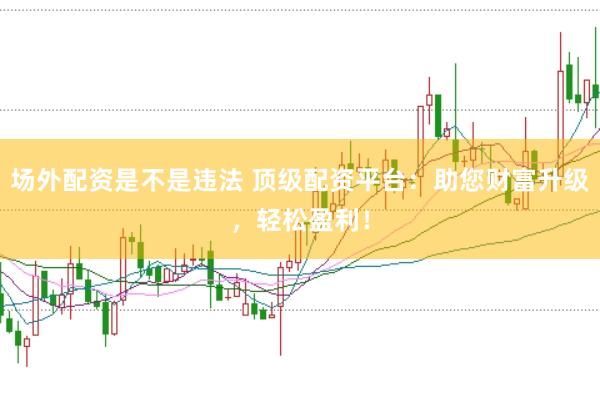 场外配资是不是违法 顶级配资平台：助您财富升级，轻松盈利！