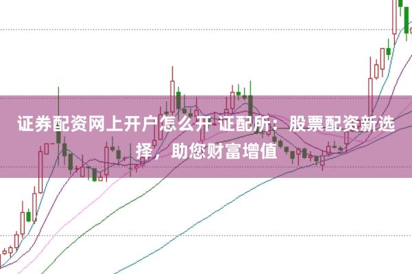 证券配资网上开户怎么开 证配所：股票配资新选择，助您财富增值