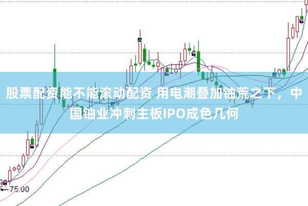 股票配资能不能滚动配资 用电潮叠加铀荒之下，中国铀业冲刺主板IPO成色几何