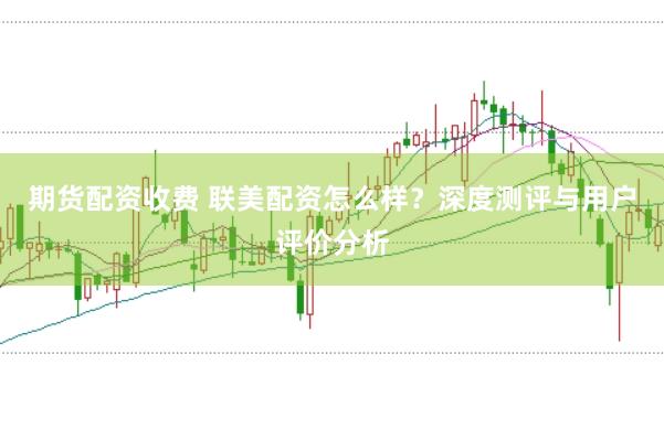 期货配资收费 联美配资怎么样？深度测评与用户评价分析