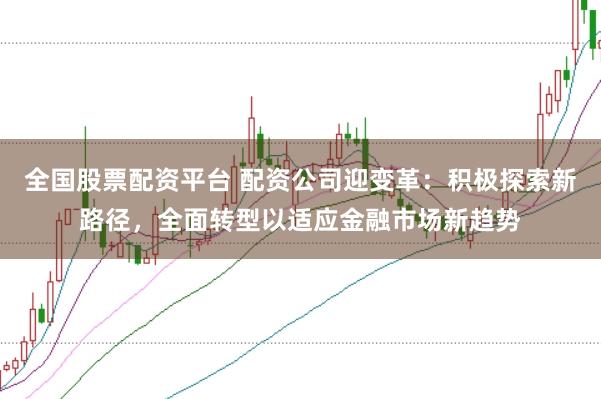 全国股票配资平台 配资公司迎变革：积极探索新路径，全面转型以适应金融市场新趋势