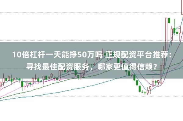 10倍杠杆一天能挣50万吗 正规配资平台推荐：寻找最佳配资服务，哪家更值得信赖？