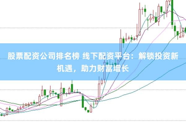 股票配资公司排名榜 线下配资平台：解锁投资新机遇，助力财富增长