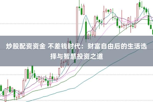 炒股配资资金 不差钱时代：财富自由后的生活选择与智慧投资之道