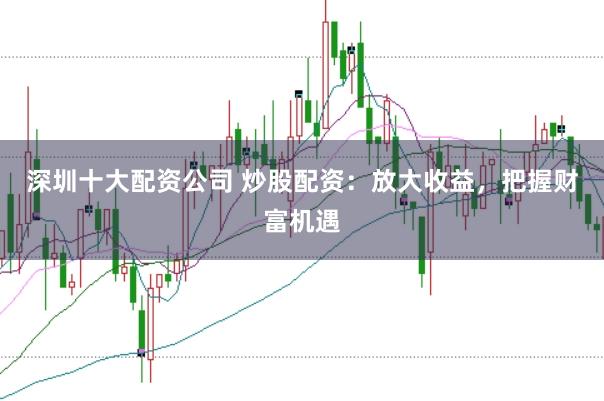 深圳十大配资公司 炒股配资：放大收益，把握财富机遇