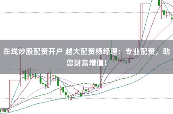 在线炒股配资开户 越大配资杨经理：专业配资，助您财富增值！