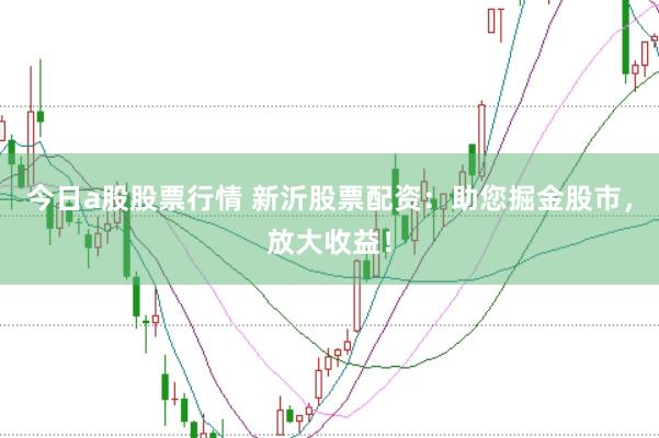 今日a股股票行情 新沂股票配资：助您掘金股市，放大收益！