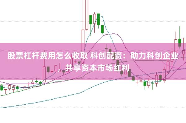 股票杠杆费用怎么收取 科创配资：助力科创企业，共享资本市场红利