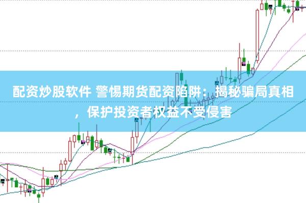 配资炒股软件 警惕期货配资陷阱：揭秘骗局真相，保护投资者权益不受侵害