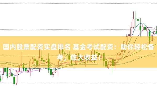 国内股票配资实盘排名 基金考试配资：助你轻松备考，放大收益！