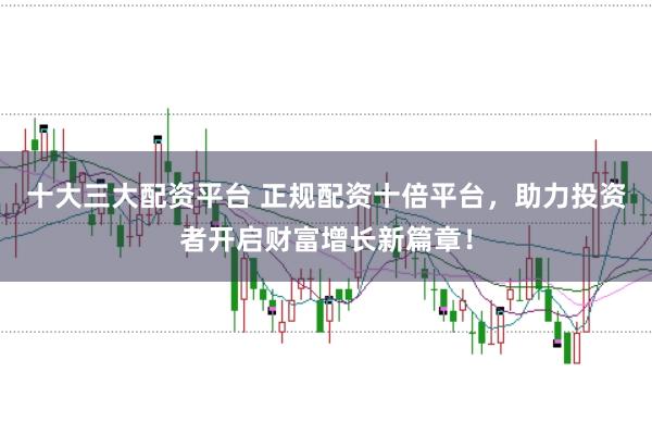 十大三大配资平台 正规配资十倍平台，助力投资者开启财富增长新篇章！