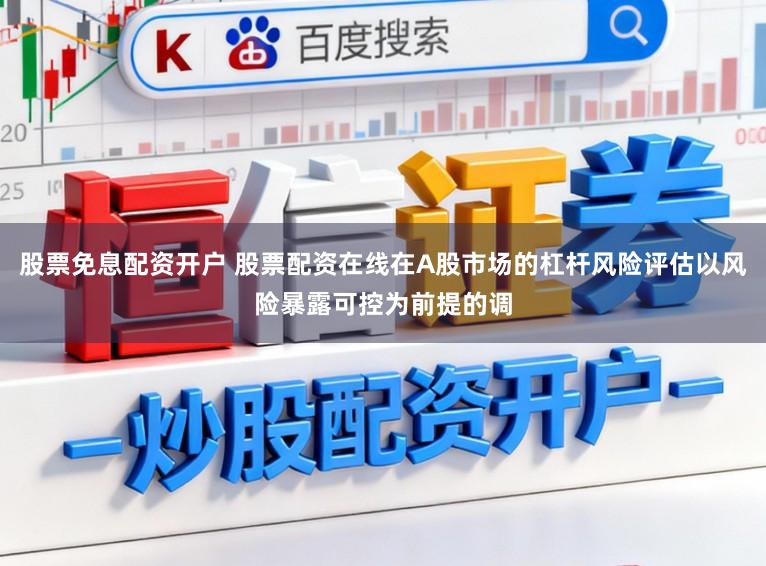 股票免息配资开户 股票配资在线在A股市场的杠杆风险评估以风险暴露可控为前提的调