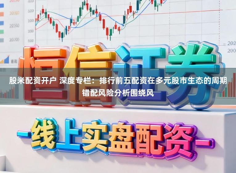 股米配资开户 深度专栏：排行前五配资在多元股市生态的周期错配风险分析围绕风