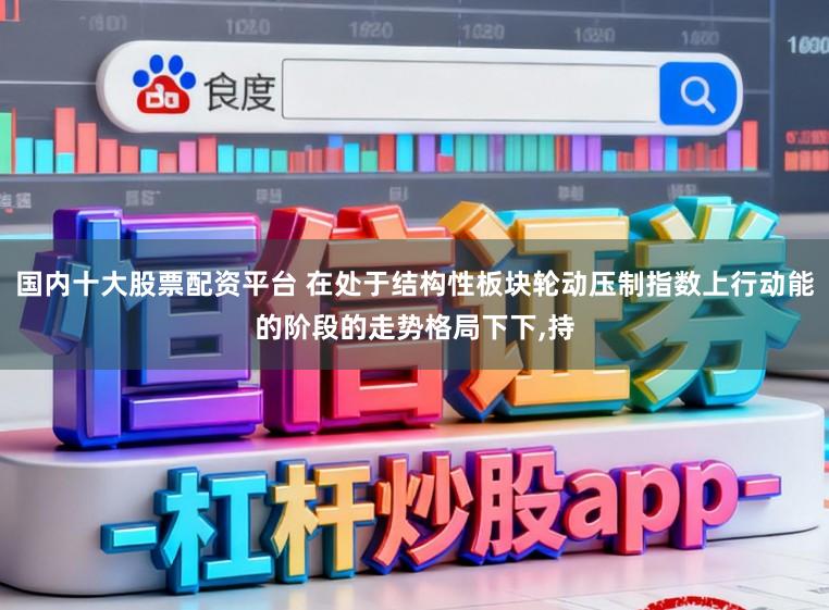 国内十大股票配资平台 在处于结构性板块轮动压制指数上行动能的阶段的走势格局下下,持