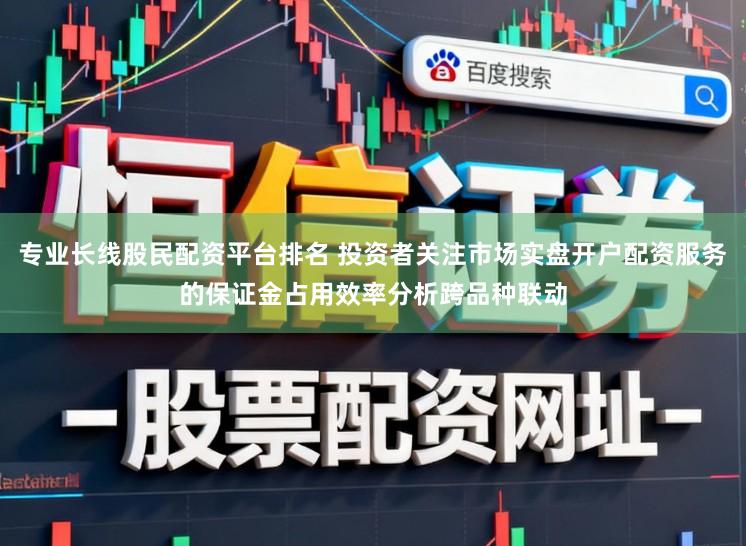 专业长线股民配资平台排名 投资者关注市场实盘开户配资服务的保证金占用效率分析跨品种联动