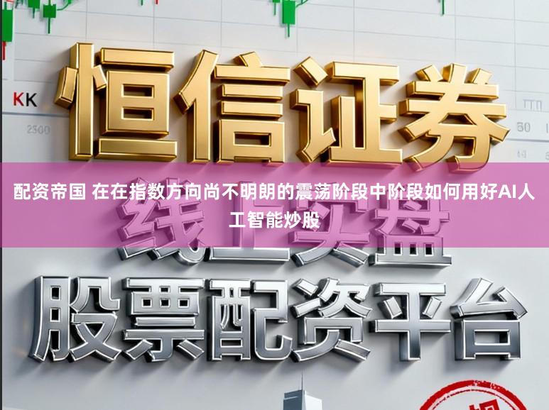 配资帝国 在在指数方向尚不明朗的震荡阶段中阶段如何用好AI人工智能炒股