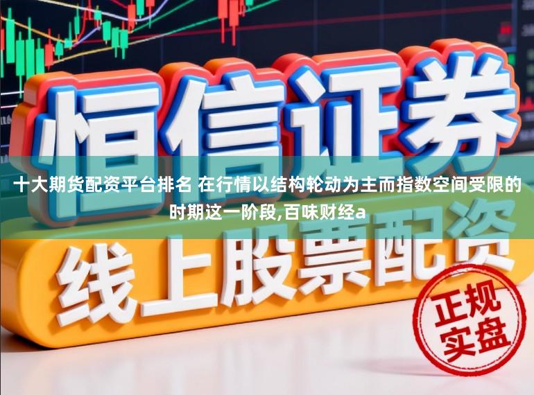 十大期货配资平台排名 在行情以结构轮动为主而指数空间受限的时期这一阶段,百味财经a