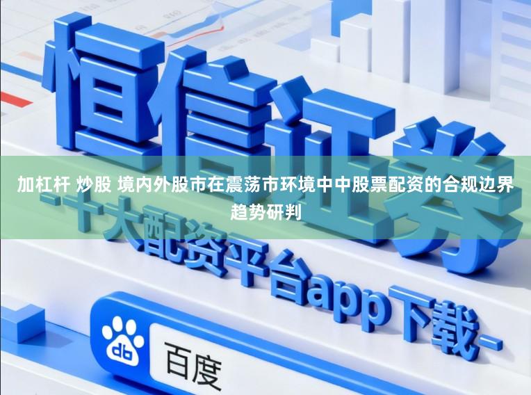 加杠杆 炒股 境内外股市在震荡市环境中中股票配资的合规边界趋势研判