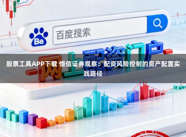 股票工具APP下载 恒信证券观察:配资风险控制的资产配置实践路径