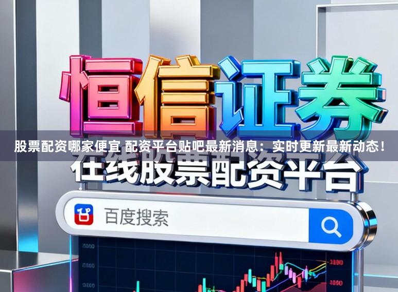 股票配资哪家便宜 配资平台贴吧最新消息：实时更新最新动态！