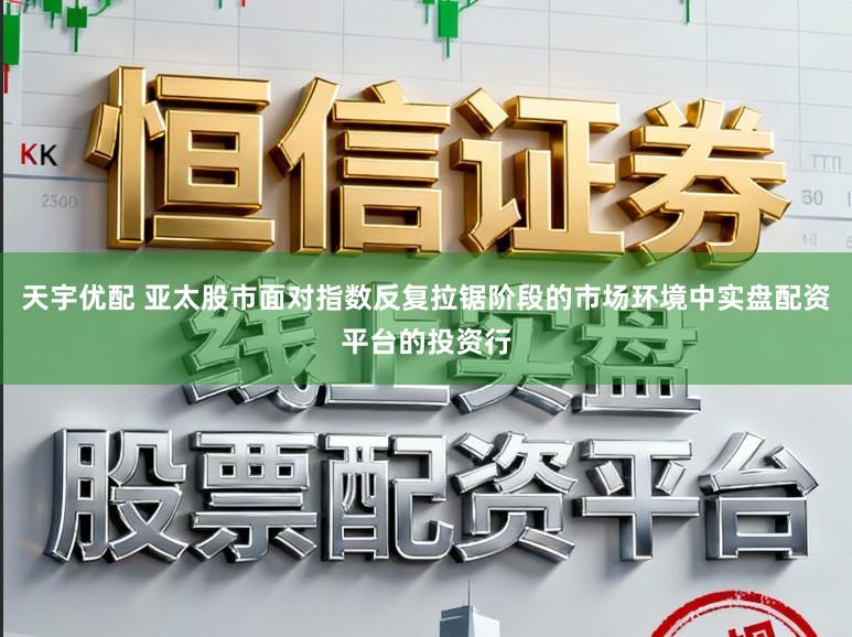天宇优配 亚太股市面对指数反复拉锯阶段的市场环境中实盘配资平台的投资行